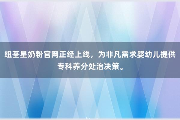 纽荃星奶粉官网正经上线，为非凡需求婴幼儿提供专科养分处治决策。